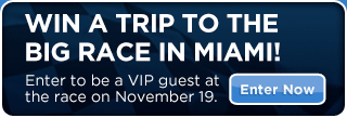 WIN A TRIP TO THE BIG RACE IN MIAMI!  Enter to be a VIP guest at the race on November 19th.   Enter Now